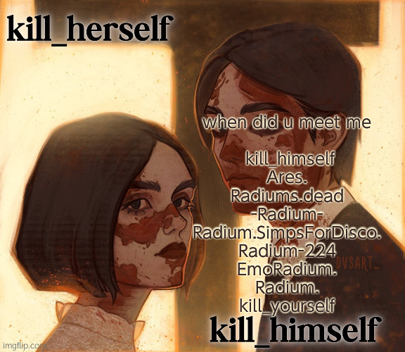 probably forgot one | when did u meet me
 
 kill_himself
Ares.
Radiums.dead
-Radium-
Radium.SimpsForDisco.
Radium-224
EmoRadium.
Radium.
kill_yourself | image tagged in kill_herself and kill_himself shared temp | made w/ Imgflip meme maker