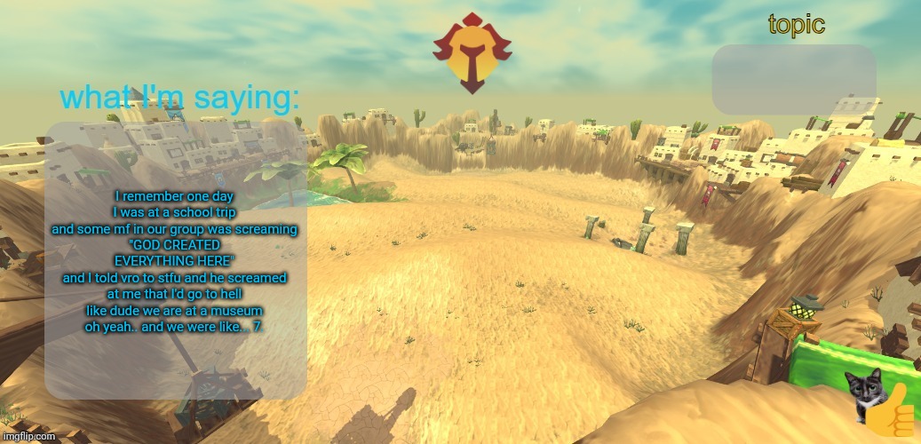 no comment | I remember one day I was at a school trip and some mf in our group was screaming
"GOD CREATED EVERYTHING HERE"
and I told vro to stfu and he screamed at me that I'd go to hell
like dude we are at a museum
oh yeah.. and we were like... 7. | image tagged in aether temp | made w/ Imgflip meme maker