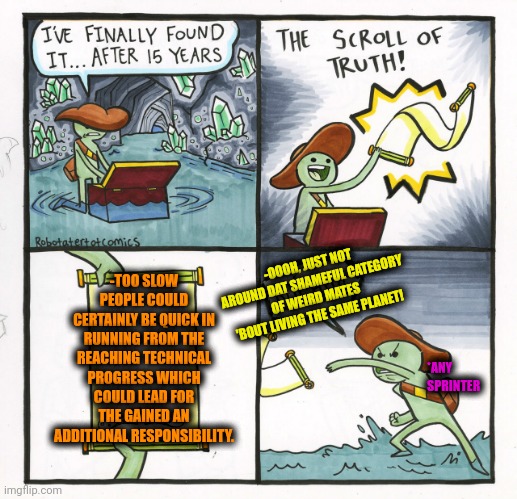 -They turn the planet by other side. | -TOO SLOW PEOPLE COULD CERTAINLY BE QUICK IN RUNNING FROM THE REACHING TECHNICAL PROGRESS WHICH COULD LEAD FOR THE GAINED AN ADDITIONAL RESPONSIBILITY. -OOOH, JUST NOT AROUND DAT SHAMEFUL CATEGORY OF WEIRD MATES 'BOUT LIVING THE SAME PLANET! *ANY SPRINTER | image tagged in memes,the scroll of truth,slow motion,annoying people,walking running sprinting,well that escalated quickly | made w/ Imgflip meme maker