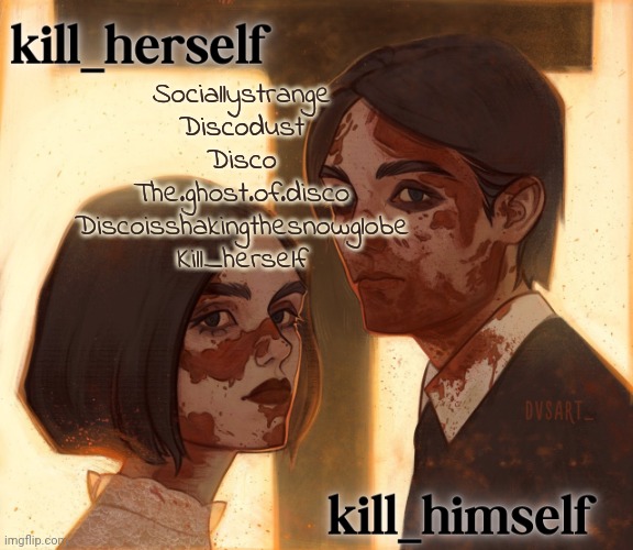 Dont have very many but whend u meet me | Sociallystrange
Discodust
Disco
The.ghost.of.disco
Discoisshakingthesnowglobe
Kill_herself | image tagged in kill_herself and kill_himself shared temp | made w/ Imgflip meme maker