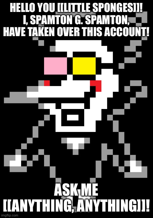 BIG SHOT TAKEOVER!!! | HELLO YOU [[LITTLE SPONGES]]!
I, SPAMTON G. SPAMTON, HAVE TAKEN OVER THIS ACCOUNT! ASK ME [[ANYTHING, ANYTHING]]! | image tagged in spamton,deltarune,questions | made w/ Imgflip meme maker