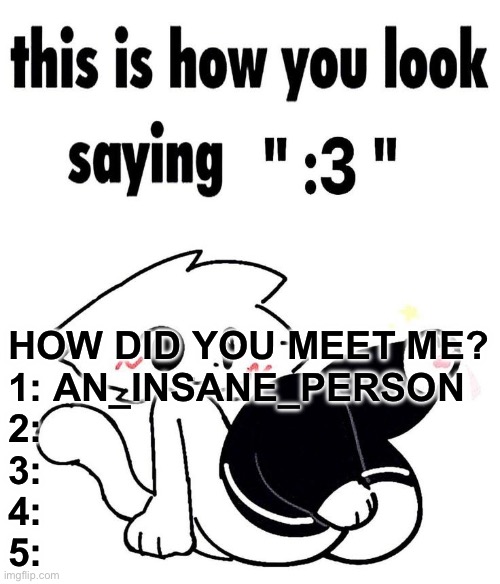 this is how you look saying ":3" | HOW DID YOU MEET ME?
1: AN_INSANE_PERSON
2:
3:
4:
5: | image tagged in this is how you look saying 3 | made w/ Imgflip meme maker
