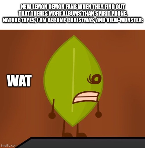 BFDI "Wat" Face | NEW LEMON DEMON FANS WHEN THEY FIND OUT THAT THERES MORE ALBUMS THAN SPIRIT PHONE, NATURE TAPES, I AM BECOME CHRISTMAS, AND VIEW-MONSTER:; WAT | image tagged in lemon demon,bfdi,spirit phone,nature tapes,i am become christmas,view-monster | made w/ Imgflip meme maker