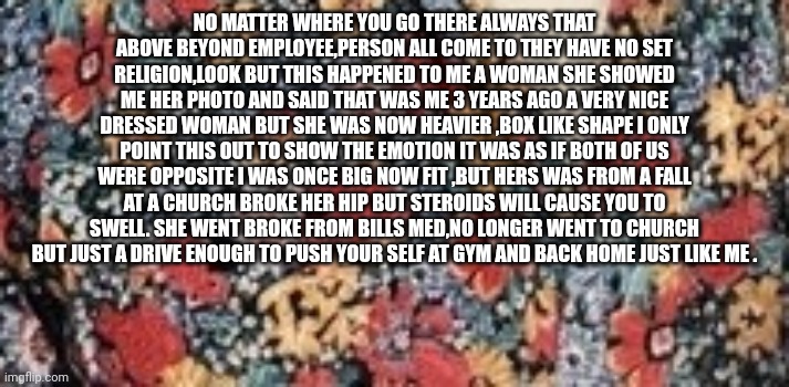 Reader's highgest: Two opposites become equal | NO MATTER WHERE YOU GO THERE ALWAYS THAT ABOVE BEYOND EMPLOYEE,PERSON ALL COME TO THEY HAVE NO SET RELIGION,LOOK BUT THIS HAPPENED TO ME A WOMAN SHE SHOWED ME HER PHOTO AND SAID THAT WAS ME 3 YEARS AGO A VERY NICE DRESSED WOMAN BUT SHE WAS NOW HEAVIER ,BOX LIKE SHAPE I ONLY POINT THIS OUT TO SHOW THE EMOTION IT WAS AS IF BOTH OF US WERE OPPOSITE I WAS ONCE BIG NOW FIT ,BUT HERS WAS FROM A FALL AT A CHURCH BROKE HER HIP BUT STEROIDS WILL CAUSE YOU TO SWELL. SHE WENT BROKE FROM BILLS MED,NO LONGER WENT TO CHURCH BUT JUST A DRIVE ENOUGH TO PUSH YOUR SELF AT GYM AND BACK HOME JUST LIKE ME . | image tagged in gym,reader's highgest | made w/ Imgflip meme maker