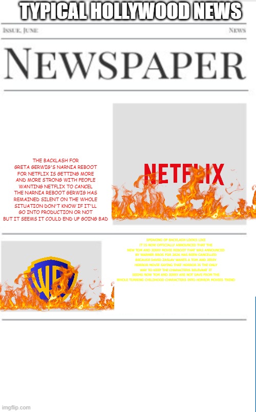 typical hollywood news volume 199 | TYPICAL HOLLYWOOD NEWS; THE BACKLASH FOR GRETA GERWIG'S NARNIA REBOOT FOR NETFLIX IS GETTING MORE AND MORE STRONG WITH PEOPLE WANTING NETFLIX TO CANCEL THE NARNIA REBOOT GERWIG HAS REMAINED SILENT ON THE WHOLE SITUATION DON'T KNOW IF IT'LL GO INTO PRODUCTION OR NOT BUT IT SEEMS IT COULD END UP GOING BAD; SPEAKING OF BACKLASH LOOKS LIKE IT IS NOW OFFICIALLY ANNOUNCED THAT THE NEW TOM AND JERRY MOVIE REBOOT THAT WAS ANNOUNCED BY WARNER BROS FOR 2026 HAS BEEN CANCELLED BECAUSE DAVID ZASLAV WANTS A TOM AND JERRY HORROR MOVIE SAYING THAT HORROR IS THE ONLY WAY TO KEEP THE CHARACTERS RELEVANT IT SEEMS NOW TOM AND JERRY ARE NOT SAVE FROM THE WHOLE TURNING CHILDHOOD CHARACTERS INTO HORROR MOVIES TREND | image tagged in blank newspaper,hollywood,fake,prediction,warner bros discovery,netflix | made w/ Imgflip meme maker