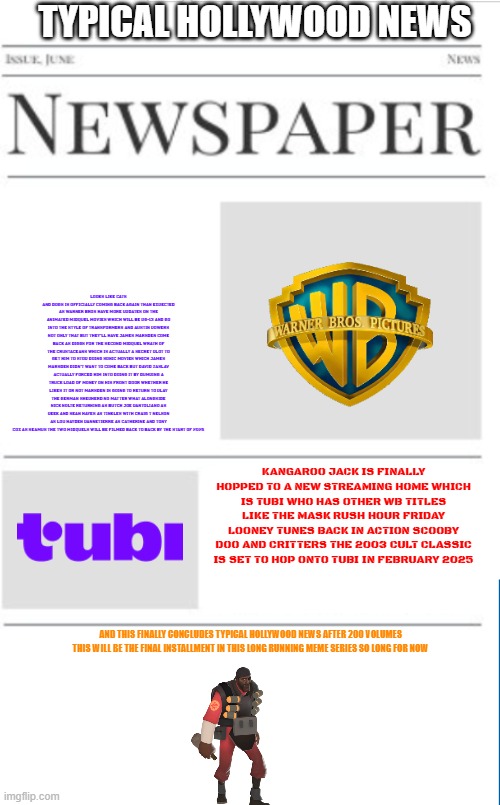 typical hollywood news the final volume | TYPICAL HOLLYWOOD NEWS; LOOKS LIKE CATS AND DOGS IS OFFICIALLY COMING BACK AGAIN THAN EXPECTED AS WARNER BROS HAVE MORE UPDATES ON THE ANIMATED MIDQUEL MOVIES WHICH WILL BE PG-13 AND GO INTO THE STYLE OF TRANSFORMERS AND AUSTIN POWERS NOT ONLY THAT BUT THEY'LL HAVE JAMES MARSDEN COME BACK AS DIGGS FOR THE SECOND MIDQUEL WRATH OF THE CRUSTACEANS WHICH IS ACTUALLY A SECRET PLOT TO GET HIM TO STOP DOING SONIC MOVIES WHICH JAMES MARSDEN DIDN'T WANT TO COME BACK BUT DAVID ZASLAV ACTUALLY FORCED HIM INTO DOING IT BY DUMPING A TRUCK LOAD OF MONEY ON HIS FRONT DOOR WHETHER HE LIKES IT OR NOT MARSDEN IS GOING TO RETURN TO PLAY THE GERMAN SHEPHERD NO MATTER WHAT ALONGSIDE NICK NOLTE RETURNING AS BUTCH JOE PANTOLIANO AS PEEK AND SEAN HAYES AS TINKLES WITH CRAIG T NELSON AS LOU HAYDEN PANNETIERRE AS CATHERINE AND TONY COX AS SEAMUS THE TWO MIDQUELS WILL BE FILMED BACK TO BACK BY THE START OF 2025; KANGAROO JACK IS FINALLY HOPPED TO A NEW STREAMING HOME WHICH IS TUBI WHO HAS OTHER WB TITLES LIKE THE MASK RUSH HOUR FRIDAY LOONEY TUNES BACK IN ACTION SCOOBY DOO AND CRITTERS THE 2003 CULT CLASSIC IS SET TO HOP ONTO TUBI IN FEBRUARY 2025; AND THIS FINALLY CONCLUDES TYPICAL HOLLYWOOD NEWS AFTER 200 VOLUMES THIS WILL BE THE FINAL INSTALLMENT IN THIS LONG RUNNING MEME SERIES SO LONG FOR NOW | image tagged in blank newspaper,hollywood,fake,warner bros discovery,tubi,prediction | made w/ Imgflip meme maker