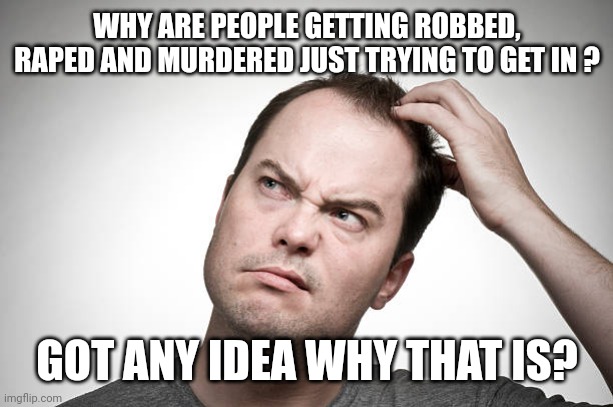 confused | WHY ARE PEOPLE GETTING ROBBED, RAPED AND MURDERED JUST TRYING TO GET IN ? GOT ANY IDEA WHY THAT IS? | image tagged in confused | made w/ Imgflip meme maker