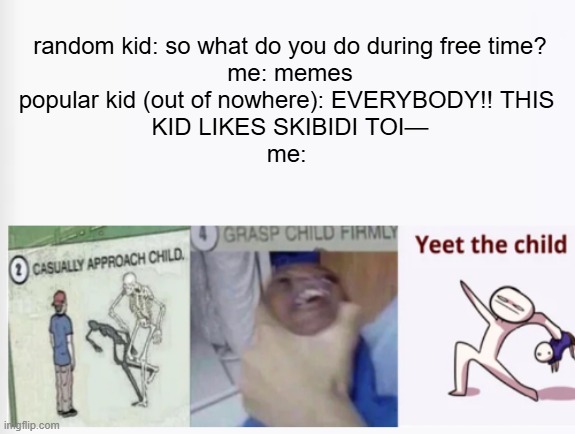 i hate everybody at school saying brain rot and thinking theyre funny | random kid: so what do you do during free time?
me: memes
popular kid (out of nowhere): EVERYBODY!! THIS 
KID LIKES SKIBIDI TOI—
me: | image tagged in casually approach child grasp child firmly yeet the child,middle school,school,skibidi toilet sucks | made w/ Imgflip meme maker