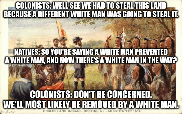 White man | COLONISTS: WELL SEE WE HAD TO STEAL THIS LAND BECAUSE A DIFFERENT WHITE MAN WAS GOING TO STEAL IT. NATIVES: SO YOU'RE SAYING A WHITE MAN PREVENTED A WHITE MAN, AND NOW THERE'S A WHITE MAN IN THE WAY? COLONISTS: DON'T BE CONCERNED. WE'LL MOST LIKELY BE REMOVED BY A WHITE MAN. | image tagged in native americans meeting colonists | made w/ Imgflip meme maker