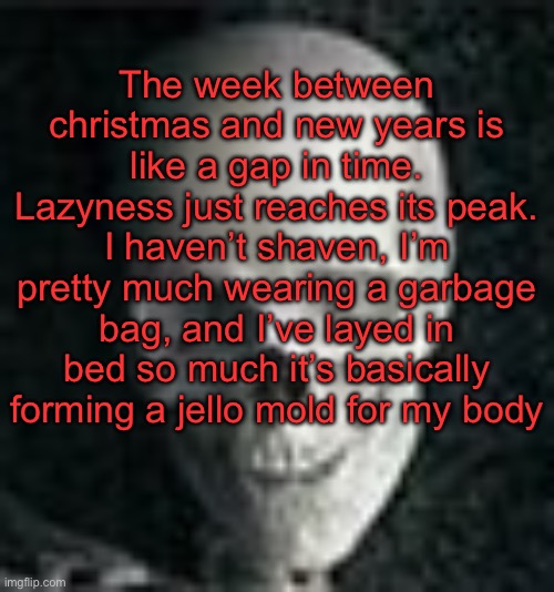 . | The week between christmas and new years is like a gap in time. Lazyness just reaches its peak. I haven’t shaven, I’m pretty much wearing a garbage bag, and I’ve layed in bed so much it’s basically forming a jello mold for my body | image tagged in skull | made w/ Imgflip meme maker