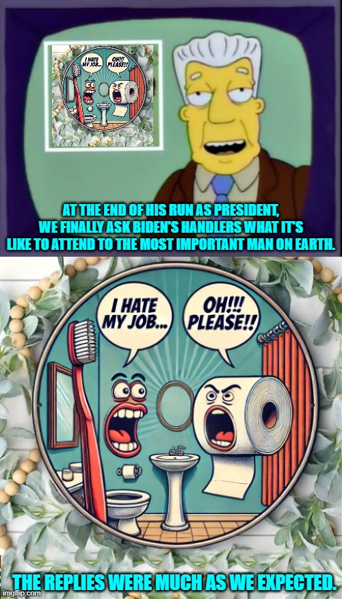 No surprises, eh? | AT THE END OF HIS RUN AS PRESIDENT, WE FINALLY ASK BIDEN'S HANDLERS WHAT IT'S LIKE TO ATTEND TO THE MOST IMPORTANT MAN ON EARTH. THE REPLIES WERE MUCH AS WE EXPECTED. | image tagged in i for one welcome our new overlords | made w/ Imgflip meme maker
