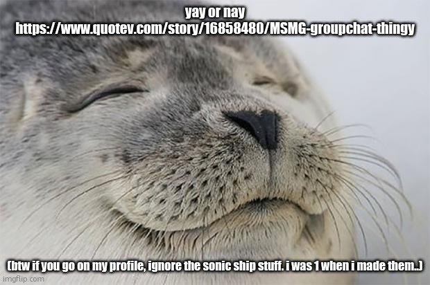 Satisfied Seal | yay or nay https://www.quotev.com/story/16858480/MSMG-groupchat-thingy; (btw if you go on my profile, ignore the sonic ship stuff. i was 1 when i made them..) | image tagged in memes,satisfied seal | made w/ Imgflip meme maker