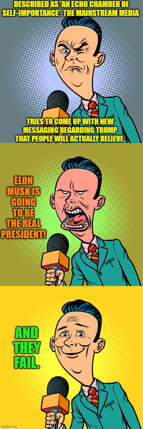 Come on people; as much money as you 'earn' and this is the best you can do? | DESCRIBED AS 'AN ECHO CHAMBER OF SELF-IMPORTANCE', THE MAINSTREAM MEDIA; TRIES TO COME UP WITH NEW MESSAGING REGARDING TRUMP THAT PEOPLE WILL ACTUALLY BELIEVE. ELON MUSK IS GOING TO BE THE REAL PRESIDENT! AND THEY FAIL. | image tagged in yep | made w/ Imgflip meme maker