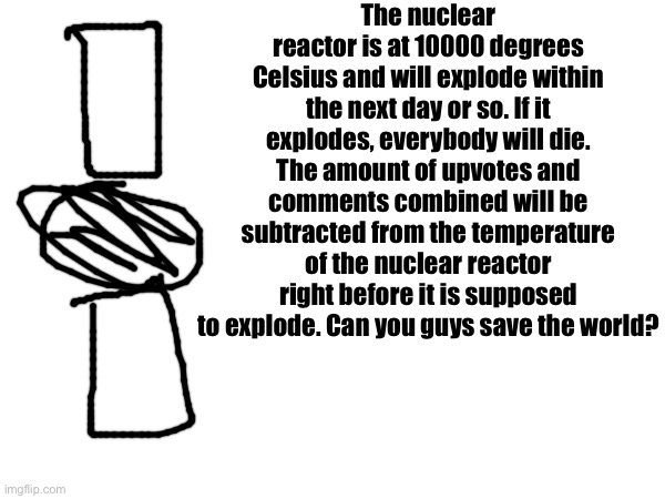 The nuclear reactor is at 10000 degrees Celsius and will explode within the next day or so. If it explodes, everybody will die. The amount of upvotes and comments combined will be subtracted from the temperature of the nuclear reactor right before it is supposed to explode. Can you guys save the world? | made w/ Imgflip meme maker