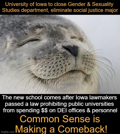 REAL Progress for Progressives | University of Iowa to close Gender & Sexuality 
Studies department, eliminate social justice major; The new school comes after Iowa lawmakers 
passed a law prohibiting public universities 
from spending $$ on DEI offices & personnel; Common Sense is 
Making a Comeback! | image tagged in satisfied seal,gender studies,social justice,diversity,modern problems require modern solutions,common sense | made w/ Imgflip meme maker