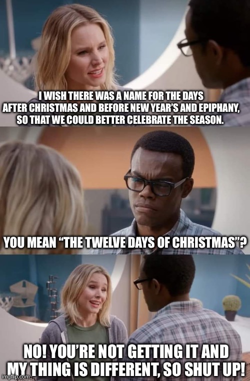 The Good Place: The 12 Days of Christmas | I WISH THERE WAS A NAME FOR THE DAYS AFTER CHRISTMAS AND BEFORE NEW YEAR’S AND EPIPHANY, SO THAT WE COULD BETTER CELEBRATE THE SEASON. YOU MEAN “THE TWELVE DAYS OF CHRISTMAS”? NO! YOU’RE NOT GETTING IT AND MY THING IS DIFFERENT, SO SHUT UP! | image tagged in no you're not getting it and my thing is different so shut up | made w/ Imgflip meme maker