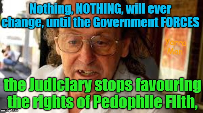 Is it not time that the Australian Government forces the Judiciary to do its job! | Nothing, NOTHING, will ever change, until the Government FORCES; Yarra Man; the Judiciary stops favouring the rights of Pedophile Filth, | image tagged in pedophiles,woke,self gratification by proxy,virtue signalling,progressive,magistrates n judges | made w/ Imgflip meme maker