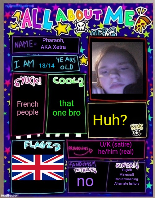 All about me! (Og temp by Jade) | Pharaoh, AKA Xetra; 13/14; that one bro; French people; Huh? U/K (satire) he/him (real); no; Yugioh
Minecraft
Mouthwashing
Alternate hsitory | image tagged in all about me og temp by jade | made w/ Imgflip meme maker