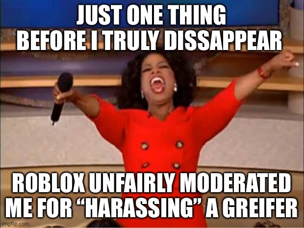 I told Roblox to get better moderation then talk to me | JUST ONE THING BEFORE I TRULY DISSAPPEAR; ROBLOX UNFAIRLY MODERATED ME FOR “HARASSING” A GREIFER | image tagged in memes,oprah you get a | made w/ Imgflip meme maker