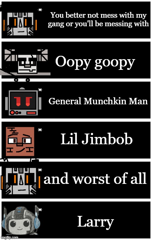 thats why jolt's eyes are scary ngl | You better not mess with my gang or you'll be messing with; Oopy goopy; General Munchkin Man; Lil Jimbob; and worst of all; Larry | image tagged in 4 undertale textboxes,undertale text box | made w/ Imgflip meme maker