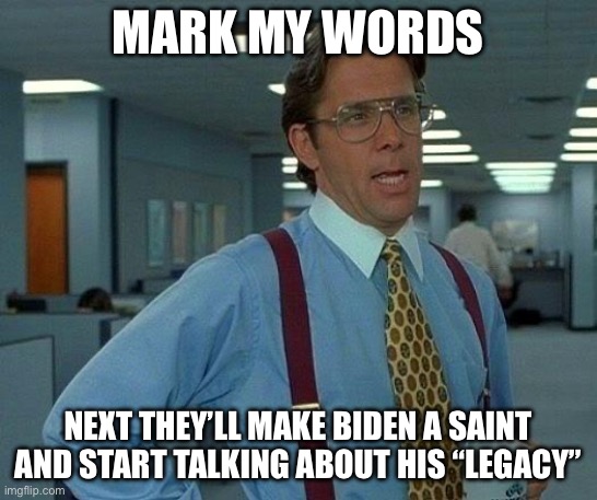 Joe Biden’s “legacy” next on tv | MARK MY WORDS; NEXT THEY’LL MAKE BIDEN A SAINT AND START TALKING ABOUT HIS “LEGACY” | image tagged in memes,that would be great,fjb,make america great again,propaganda,mainstream media | made w/ Imgflip meme maker