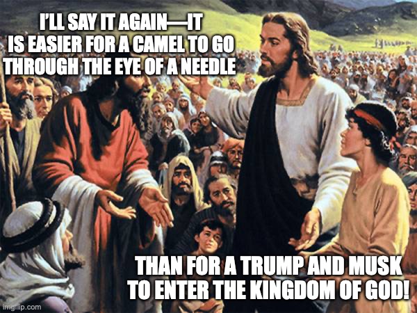 trump and Musk | I’LL SAY IT AGAIN—IT IS EASIER FOR A CAMEL TO GO THROUGH THE EYE OF A NEEDLE; THAN FOR A TRUMP AND MUSK TO ENTER THE KINGDOM OF GOD! | image tagged in republican jesus,donald trump,elon musk,right wing,fascists,republicans | made w/ Imgflip meme maker