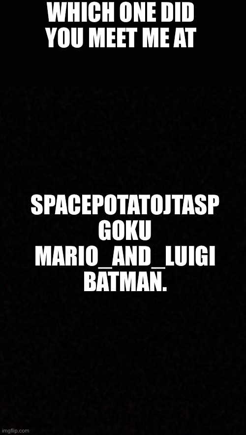 I’ve been SpacePotatoJTASP for 70% of my time in imgflip but I’ve used the other 3. | WHICH ONE DID YOU MEET ME AT; SPACEPOTATOJTASP
GOKU
MARIO_AND_LUIGI
BATMAN. | image tagged in blank | made w/ Imgflip meme maker