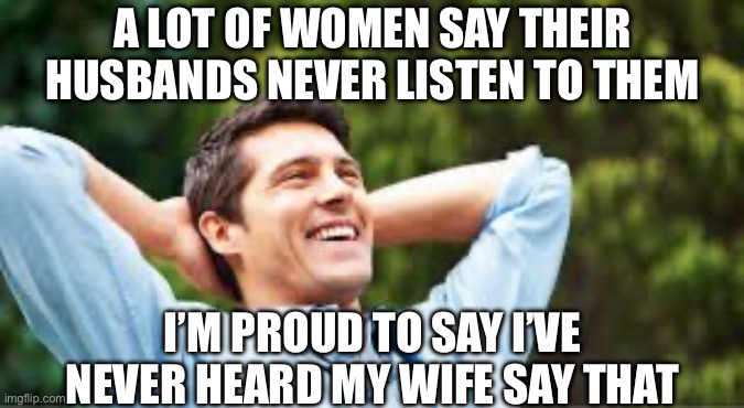 Happy wife? | A LOT OF WOMEN SAY THEIR HUSBANDS NEVER LISTEN TO THEM; I’M PROUD TO SAY I’VE NEVER HEARD MY WIFE SAY THAT | image tagged in happy husband | made w/ Imgflip meme maker