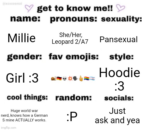 get to know me but better | Millie; She/Her, Leopard 2/A7; Pansexual; 🐌🇩🇪💀💥🗣👍🏳️‍🌈🏳️‍⚧️; Hoodie :3; Girl :3; Just ask and yea; :P; Huge world war nerd, knows how a German S mine ACTUALLY works. | image tagged in get to know me but better | made w/ Imgflip meme maker