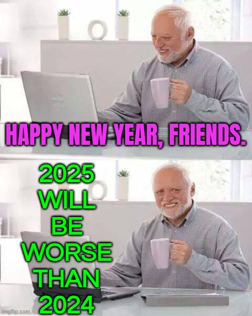 2025 Will Be Worse Than 2024 | HAPPY NEW YEAR, FRIENDS. 2025
WILL
BE
WORSE
THAN
2024 | image tagged in memes,hide the pain harold,2025,happy new year,breaking news,united kingdom | made w/ Imgflip meme maker