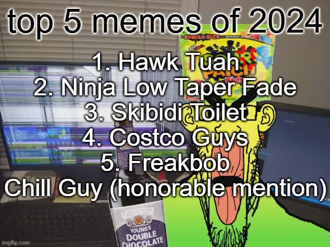 nobody over 30 knows what any of this means | 1. Hawk Tuah
2. Ninja Low Taper Fade
3. Skibidi Toilet
4. Costco Guys
5. Freakbob
Chill Guy (honorable mention); top 5 memes of 2024 | image tagged in sour patchjak | made w/ Imgflip meme maker