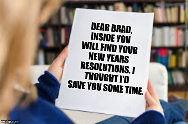 memes by Brad - My wife helped me with my New Years resolutions - humor - | DEAR BRAD, INSIDE YOU WILL FIND YOUR NEW YEARS RESOLUTIONS. I THOUGHT I'D SAVE YOU SOME TIME. | image tagged in funny,fun,new years resolutions,happy new year,humor,wife | made w/ Imgflip meme maker