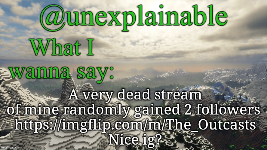 I have forgotten about that stream a long time ago XD | A very dead stream of mine randomly gained 2 followers 
https://imgflip.com/m/The_Outcasts
Nice ig? | image tagged in what i have to say | made w/ Imgflip meme maker