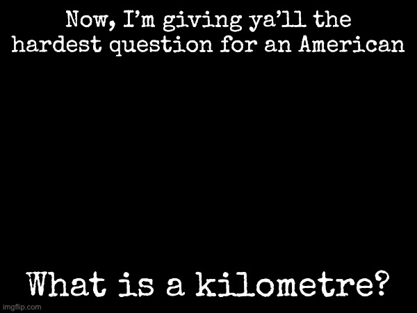 The hardest question ya’ll are seeing… | Now, I’m giving ya’ll the hardest question for an American; What is a kilometre? | image tagged in msmg,america | made w/ Imgflip meme maker