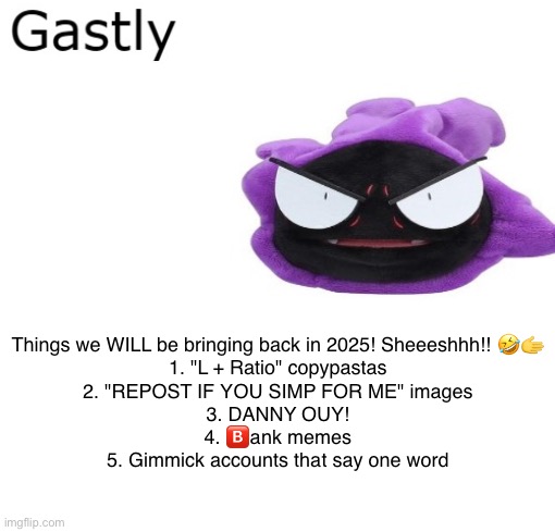 Give me others | Things we WILL be bringing back in 2025! Sheeeshhh!! 🤣🫱

1. "L + Ratio" copypastas
2. "REPOST IF YOU SIMP FOR ME" images
3. DANNY OUY!
4. 🅱️ank memes
5. Gimmick accounts that say one word | image tagged in gastly | made w/ Imgflip meme maker