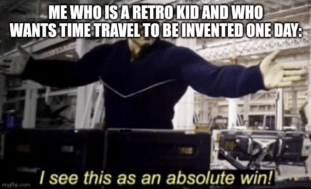 I See This as an Absolute Win! | ME WHO IS A RETRO KID AND WHO WANTS TIME TRAVEL TO BE INVENTED ONE DAY: | image tagged in i see this as an absolute win | made w/ Imgflip meme maker