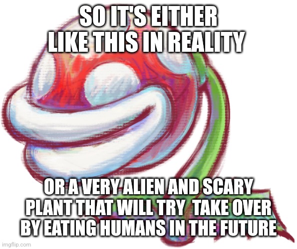 Piranha Plant | SO IT'S EITHER LIKE THIS IN REALITY OR A VERY ALIEN AND SCARY PLANT THAT WILL TRY  TAKE OVER BY EATING HUMANS IN THE FUTURE | image tagged in piranha plant | made w/ Imgflip meme maker