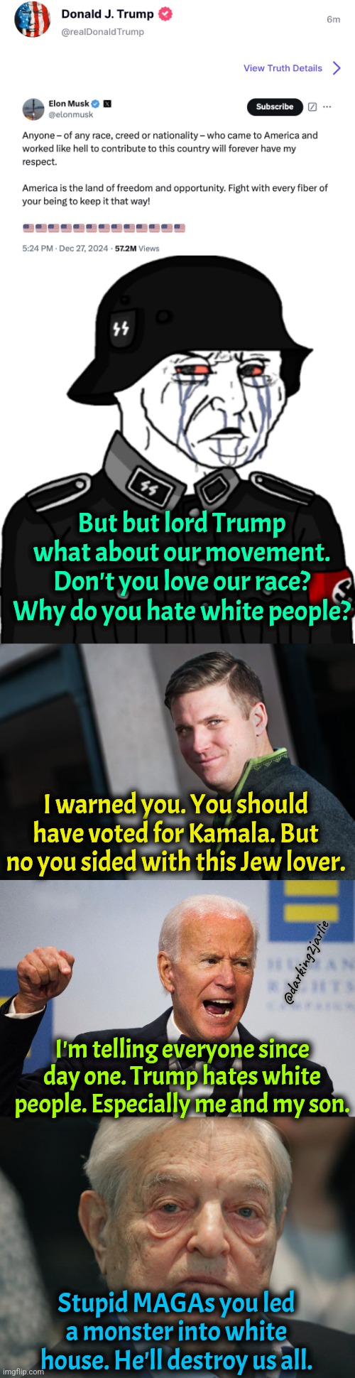 Comrade Spencer warned. Traitor Trump hates socialism and national socialism!!! | But but lord Trump what about our movement. Don't you love our race? Why do you hate white people? I warned you. You should have voted for Kamala. But no you sided with this Jew lover. @darking2jarlie; I'm telling everyone since day one. Trump hates white people. Especially me and my son. Stupid MAGAs you led a monster into white house. He'll destroy us all. | image tagged in george soros,trump,donald trump,elon musk,america,satire | made w/ Imgflip meme maker