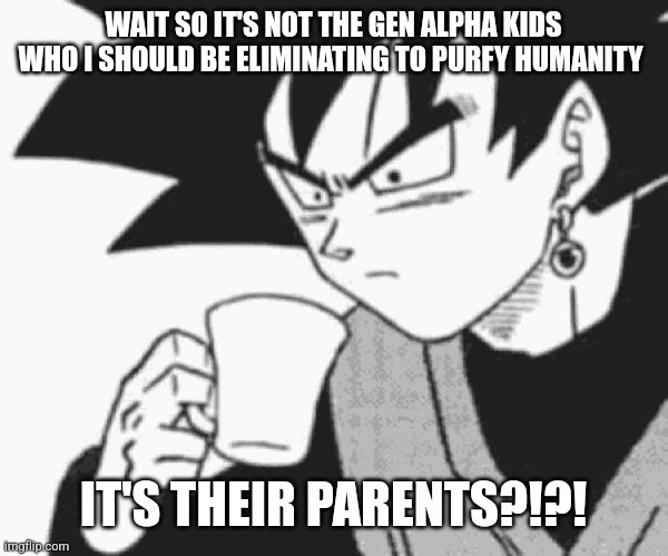 Goku Black confused | WAIT SO IT'S NOT THE GEN ALPHA KIDS WHO I SHOULD BE ELIMINATING TO PURFY HUMANITY IT'S THEIR PARENTS?!?! | image tagged in goku black confused | made w/ Imgflip meme maker