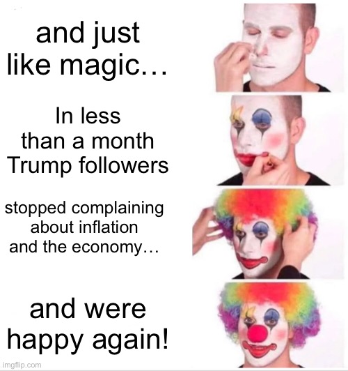 Trump followers | and just like magic…; In less than a month Trump followers; stopped complaining
 about inflation 
and the economy…; and were happy again! | image tagged in donald trump,republican party,conservatives,right wing,alt right,neo cons | made w/ Imgflip meme maker