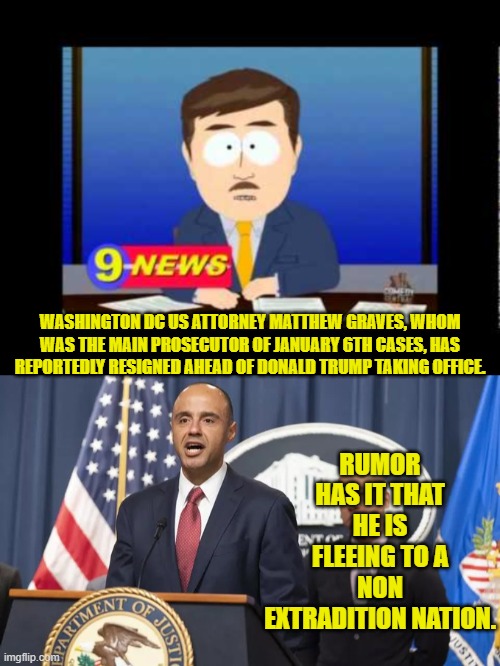 Run evil leftist . . . run!  Or at least lawyer up. | RUMOR HAS IT THAT HE IS FLEEING TO A NON EXTRADITION NATION. WASHINGTON DC US ATTORNEY MATTHEW GRAVES, WHOM WAS THE MAIN PROSECUTOR OF JANUARY 6TH CASES, HAS REPORTEDLY RESIGNED AHEAD OF DONALD TRUMP TAKING OFFICE. | image tagged in yep | made w/ Imgflip meme maker