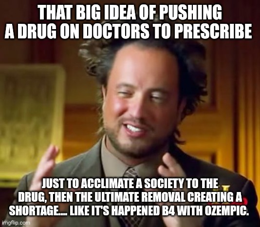 Ancient Aliens | THAT BIG IDEA OF PUSHING A DRUG ON DOCTORS TO PRESCRIBE; JUST TO ACCLIMATE A SOCIETY TO THE DRUG, THEN THE ULTIMATE REMOVAL CREATING A SHORTAGE.... LIKE IT'S HAPPENED B4 WITH OZEMPIC. | image tagged in memes,ancient aliens | made w/ Imgflip meme maker