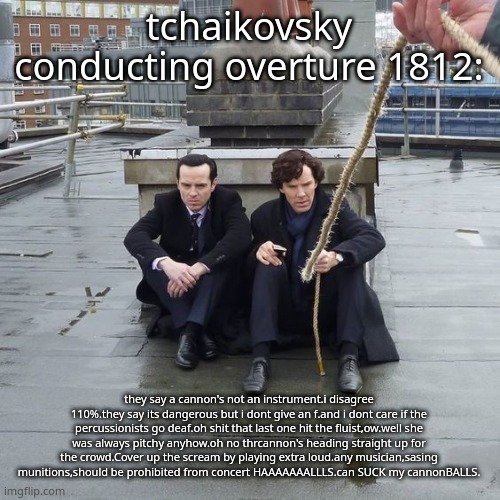 im not insane guys im ok | tchaikovsky conducting overture 1812:; they say a cannon's not an instrument.i disagree 110%.they say its dangerous but i dont give an f.and i dont care if the percussionists go deaf.oh shit that last one hit the fluist,ow.well she was always pitchy anyhow.oh no thrcannon's heading straight up for the crowd.Cover up the scream by playing extra loud.any musician,sasing munitions,should be prohibited from concert HAAAAAAALLLS.can SUCK my cannonBALLS. | image tagged in kids in bodies of adults frfr | made w/ Imgflip meme maker