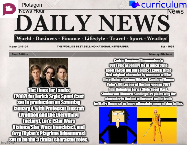 Plotagon News Hour and Curriculum News Newspaper 2 | Plotagon News Hour; News; Cedric Narcisso (Davemadson's OC)'s role as Johnny Mo in Lorick Style spoof cast of Kill Bill Volume 1 (2003) is the first original character by someone will be the villain role since Mitchell Sanders (Mason Velez's OC) as one of the bus goon in 2021 film Nobody in Lorick Style Spoof Cast. Shadowsan (Carmen Sandiego) explains why the character is find out witnessed on the truth by Wally Universal is being ultimately inspired due to this. The Lions for Lambs (2007) for Lorick Style Spoof Cast set in production on Saturday January 4, with Professor Luxcraft (Wolfboy and the Everything Factory), Loi'e (Star Wars Visions/Star Wars franchise), and Ozzy (Dylan's Playtime Adventures) set to be the 3 titular character roles. | image tagged in newspaper,plotagon news hour and curriculum news newspaper,meme,spoof cast,davemadson,news | made w/ Imgflip meme maker