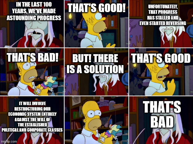 That's Good That's Bad | THAT'S GOOD! UNFORTUNATELY, THAT PROGRESS HAS STALLED AND EVEN STARTED REVERSING; IN THE LAST 100 YEARS, WE'VE MADE ASTOUNDING PROGRESS; THAT'S GOOD; THAT'S BAD! BUT! THERE IS A SOLUTION; THAT'S BAD; IT WILL INVOLVE RESTRUCTURING OUR ECONOMIC SYSTEM ENTIRELY AGAINST THE WILL OF THE ESTABLISHED POLITICAL AND CORPORATE CLASSES | image tagged in that's good that's bad | made w/ Imgflip meme maker