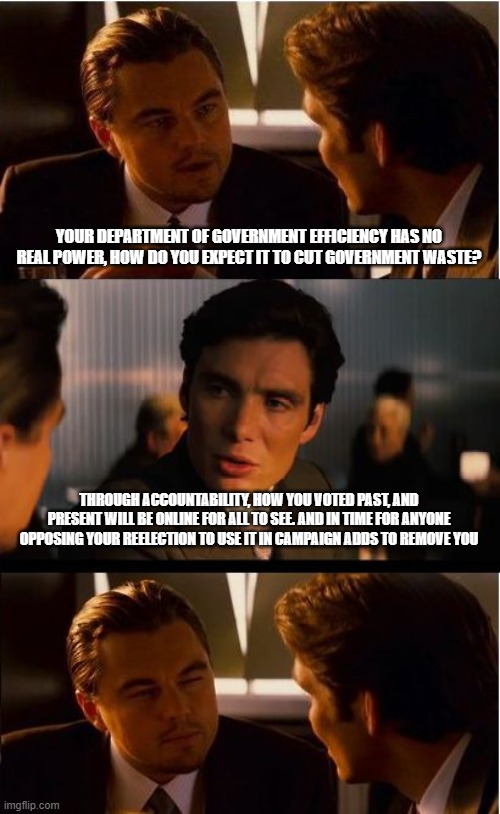 You voted for what? | YOUR DEPARTMENT OF GOVERNMENT EFFICIENCY HAS NO REAL POWER, HOW DO YOU EXPECT IT TO CUT GOVERNMENT WASTE? THROUGH ACCOUNTABILITY, HOW YOU VOTED PAST, AND PRESENT WILL BE ONLINE FOR ALL TO SEE. AND IN TIME FOR ANYONE OPPOSING YOUR REELECTION TO USE IT IN CAMPAIGN ADDS TO REMOVE YOU | image tagged in memes,inception,accountability,expose them all,department of government efficiency,doge | made w/ Imgflip meme maker