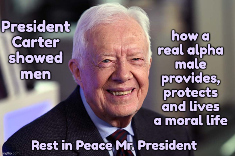 President Jimmy Carter | how a real alpha male provides, protects and lives a moral life; President
Carter
showed
men; Rest in Peace Mr. President | image tagged in jimmy carter,president carter,rest in peace,thank you for your sacrifices,alpha male,memes | made w/ Imgflip meme maker