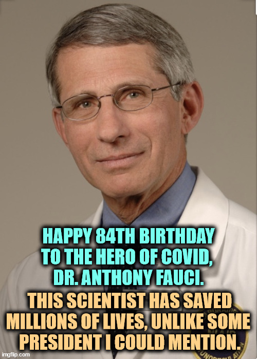 Apolitical, he has offered distinguished service to presidents of both parties for decades. | HAPPY 84TH BIRTHDAY TO THE HERO OF COVID, 
DR. ANTHONY FAUCI. THIS SCIENTIST HAS SAVED MILLIONS OF LIVES, UNLIKE SOME 
PRESIDENT I COULD MENTION. | image tagged in dr fauci,covid-19,pandemic,masks,social distance,trump | made w/ Imgflip meme maker
