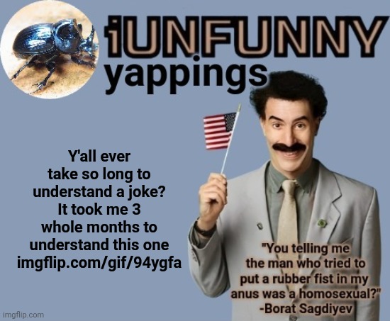 Btw updated template, decided to go with Borat again cuz he often fits the shit I say | Y'all ever take so long to understand a joke? It took me 3 whole months to understand this one imgflip.com/gif/94ygfa | image tagged in iunfunny early 2025 template | made w/ Imgflip meme maker