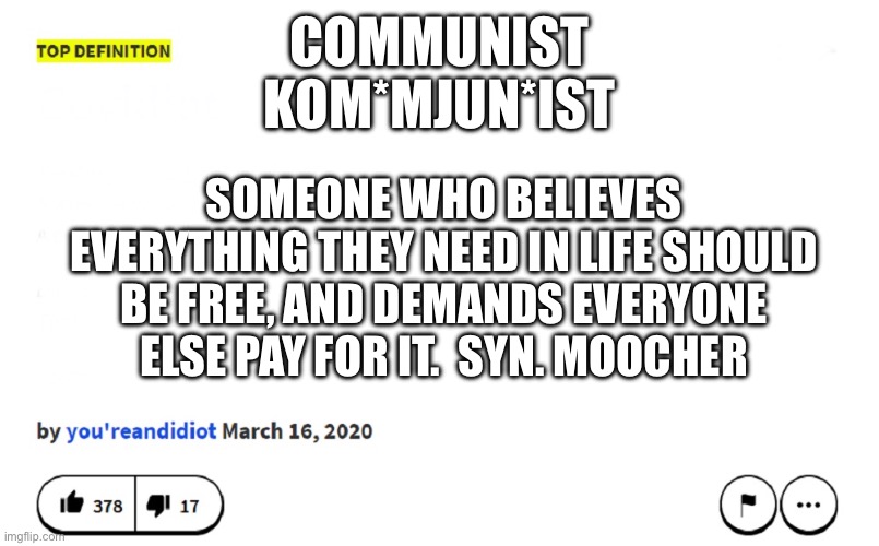 blank urban dictionary | COMMUNIST
KOM*MJUN*IST; SOMEONE WHO BELIEVES EVERYTHING THEY NEED IN LIFE SHOULD BE FREE, AND DEMANDS EVERYONE ELSE PAY FOR IT.  SYN. MOOCHER | image tagged in blank urban dictionary | made w/ Imgflip meme maker